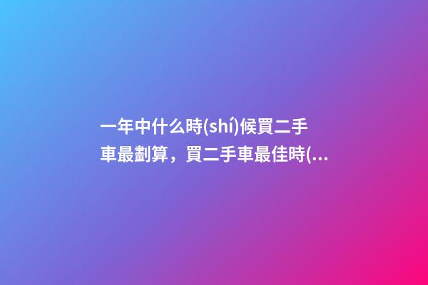 一年中什么時(shí)候買二手車最劃算，買二手車最佳時(shí)間，年前還是年后買